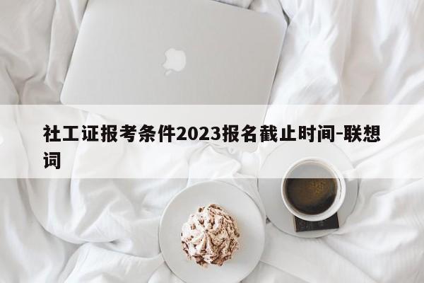 社工证报考条件2023报名截止时间-联想词